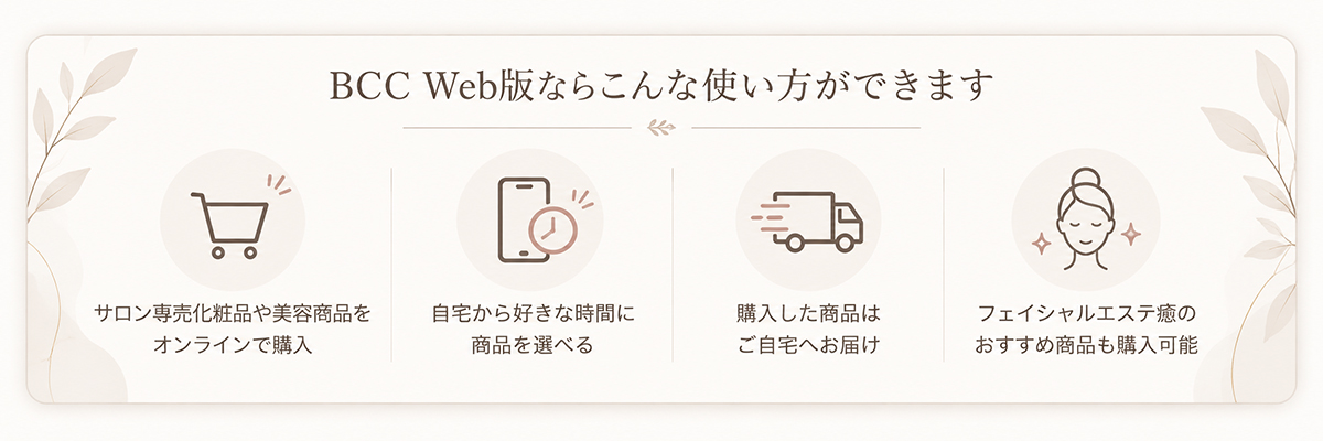 BCC Web版なら、サロン専売化粧品のオンライン購入、自宅からの商品選び、自宅配送、フェイシャルエステ癒のおすすめ商品の購入ができます