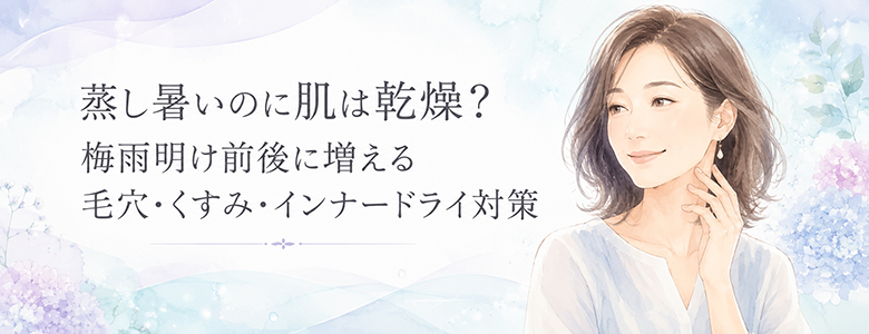 蒸し暑いのに肌は乾燥?梅雨明け前後に増える毛穴・くすみ・インナードライ対策